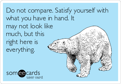 Do not compare. Satisfy yourself with
what you have in hand. It
may not look like
much, but this
right here is
everything.