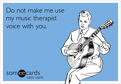 Do not make me use
my music therapist
voice with you.