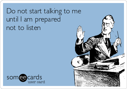 Do not start talking to me
until I am prepared
not to listen 