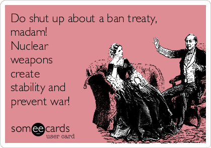 Do shut up about a ban treaty,
madam! 
Nuclear
weapons
create
stability and
prevent war!