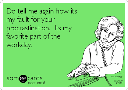 Do tell me again how its
my fault for your
procrastination.  Its my
favorite part of the
workday.