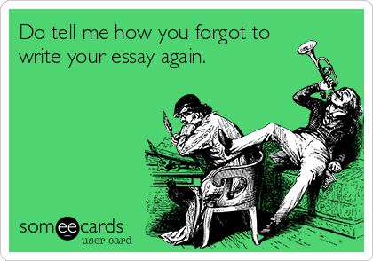 Do tell me how you forgot to
write your essay again.