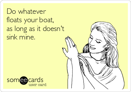 Do whatever
floats your boat,
as long as it doesn't
sink mine.