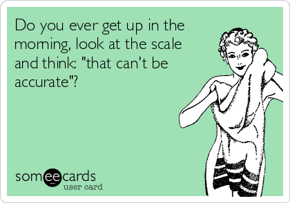 Do you ever get up in the
morning, look at the scale
and think: "that can't be
accurate"?