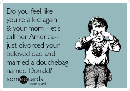 Do you feel like
you're a kid again
& your mom -- let’s
call her America --
 just divorced your
beloved dad and
married a douchebag
named Donald?