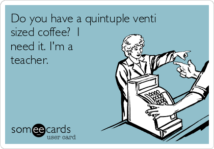 Do you have a quintuple venti
sized coffee?  I
need it. I'm a
teacher.