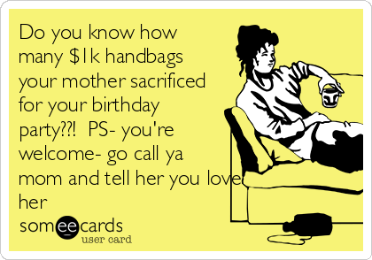 Do you know how
many $1k handbags
your mother sacrificed
for your birthday
party??!  PS- you're
welcome- go call ya
mom and tell her you love
her