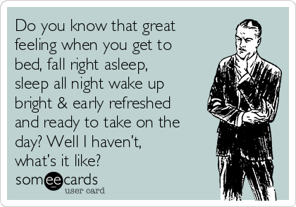 Do you know that great
feeling when you get to
bed, fall right asleep,
sleep all night wake up
bright & early refreshed
and ready to take on the
day? Well I haven’t,
what’s it like? 