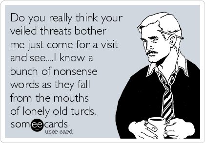 Do you really think your
veiled threats bother
me just come for a visit
and see....I know a
bunch of nonsense
words as they fall
from the mouths
of lonely old turds.