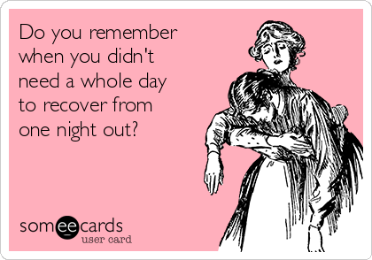 Do you remember
when you didn't
need a whole day
to recover from
one night out?