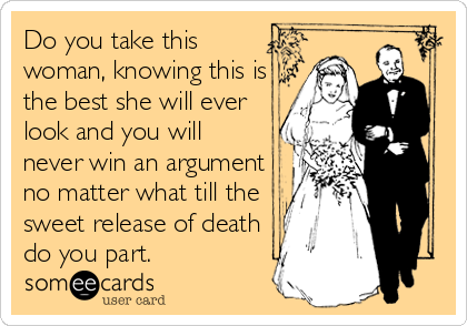 Do you take this
woman, knowing this is
the best she will ever
look and you will
never win an argument
no matter what till the
sweet release of death
do you part. 