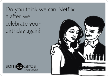 Do you think we can Netflix
it after we
celebrate your
birthday again? 