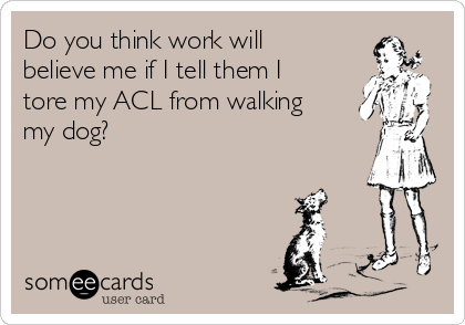 Do you think work will
believe me if I tell them I
tore my ACL from walking
my dog?