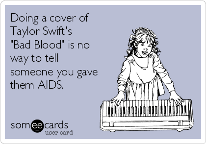 Doing a cover of
Taylor Swift's 
"Bad Blood" is no
way to tell
someone you gave
them AIDS. 