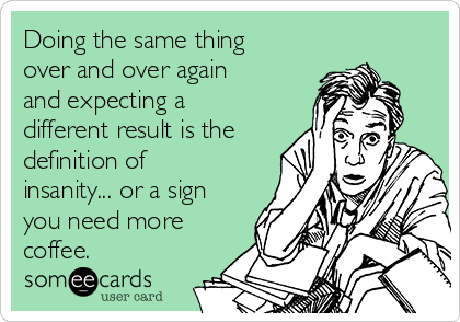 Doing the same thing
over and over again
and expecting a
different result is the
definition of
insanity... or a sign
you need more
coffee.