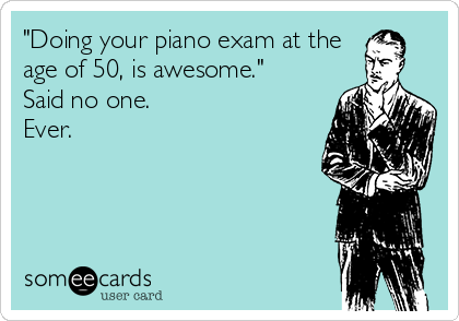 "Doing your piano exam at the
age of 50, is awesome."
Said no one.
Ever.