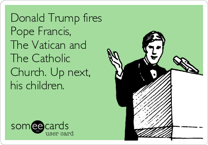 Donald Trump fires
Pope Francis,
The Vatican and
The Catholic
Church. Up next,
his children.