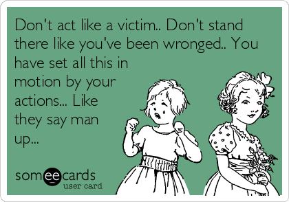 Don't act like a victim.. Don't stand
there like you've been wronged.. You
have set all this in
motion by your
actions... Like
they say man
up... 