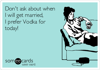 Don't ask about when
I will get married, 
I prefer Vodka for
today!