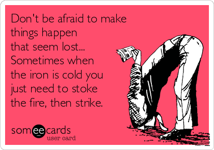 Don't be afraid to make
things happen
that seem lost...
Sometimes when
the iron is cold you
just need to stoke
the fire, then strike.