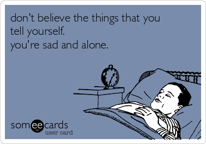 don't believe the things that you
tell yourself. 
you're sad and alone.