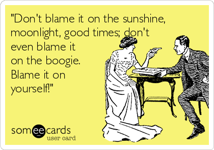 "Don't blame it on the sunshine,
moonlight, good times; don't
even blame it
on the boogie. 
Blame it on
yourself!"