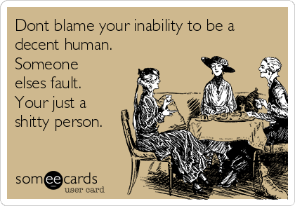 Dont blame your inability to be a
decent human.
Someone
elses fault.
Your just a
shitty person.