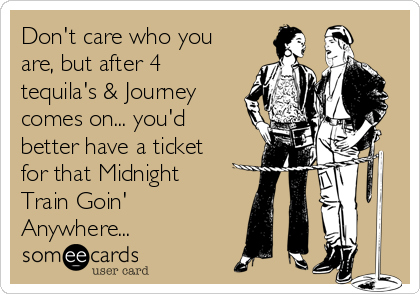 Don't care who you
are, but after 4
tequila's & Journey
comes on... you'd
better have a ticket
for that Midnight
Train Goin'
Anywhere...