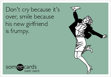 Don't cry because it's
over, smile because
his new girlfriend
is frumpy.