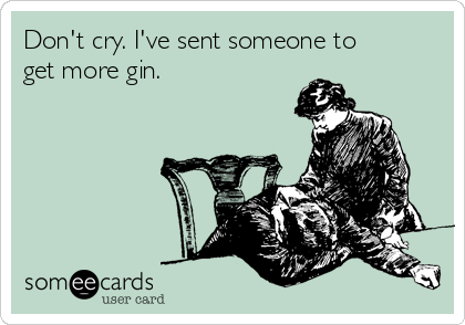 Don't cry. I've sent someone to
get more gin.