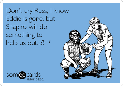 Don't cry Russ, I know
Eddie is gone, but
Shapiro will do
something to
help us out...?