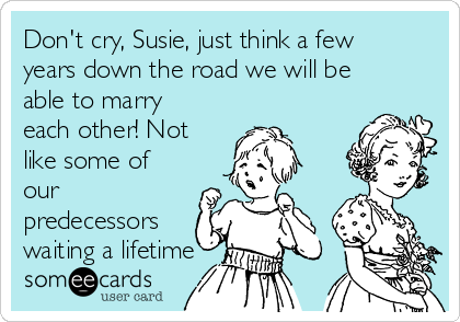 Don't cry, Susie, just think a few
years down the road we will be
able to marry
each other! Not
like some of
our
predecessors
waiting a lifetime 