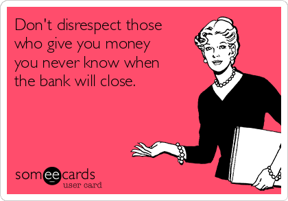 Don't disrespect those
who give you money
you never know when
the bank will close.