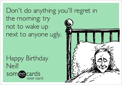 Don't do anything you'll regret in
the morning: try
not to wake up
next to anyone ugly.


Happy Birthday
Neil!