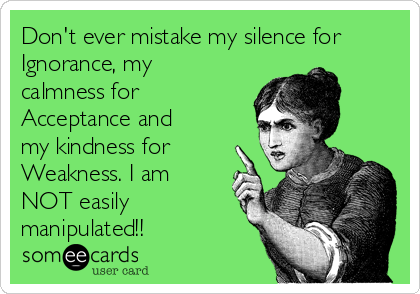 Don't ever mistake my silence for
Ignorance, my
calmness for
Acceptance and
my kindness for
Weakness. I am
NOT easily
manipulated!!