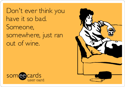 Don't ever think you
have it so bad.
Someone,
somewhere, just ran
out of wine.