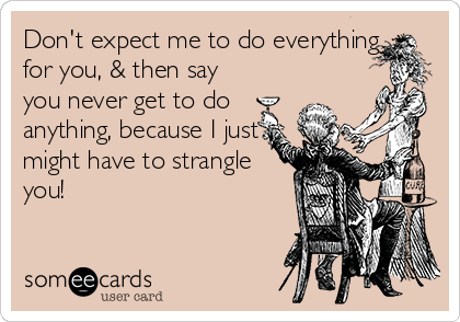 Don't expect me to do everything
for you, & then say
you never get to do
anything, because I just
might have to strangle
you! 