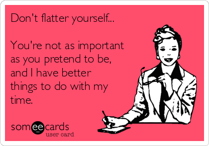 Don't flatter yourself...

You're not as important
as you pretend to be,
and I have better
things to do with my
time.   
