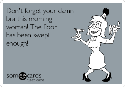 Don't forget your damn
bra this morning
woman! The floor
has been swept
enough! 