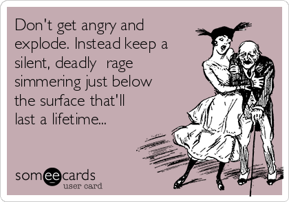 Don't get angry and
explode. Instead keep a
silent, deadly  rage
simmering just below
the surface that'll
last a lifetime...