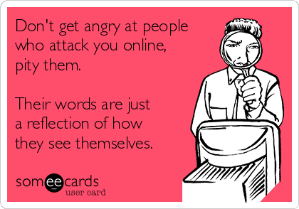 Don't get angry at people
who attack you online,
pity them.

Their words are just 
a reflection of how
they see themselves.