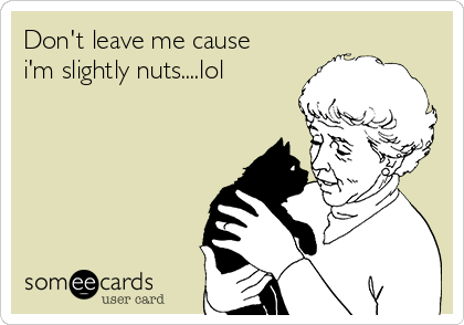 Don't leave me cause
i'm slightly nuts....lol