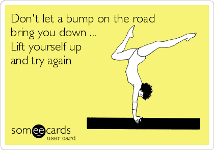 Don't let a bump on the road
bring you down ... 
Lift yourself up 
and try again 