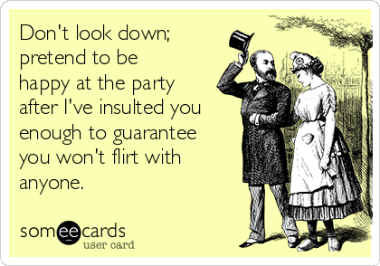 Don't look down;
pretend to be
happy at the party
after I've insulted you
enough to guarantee
you won't flirt with
anyone.