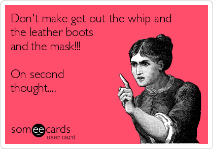 Don't make get out the whip and
the leather boots
and the mask!!! 

On second
thought....