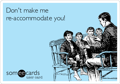 Don't make me 
re-accommodate you!