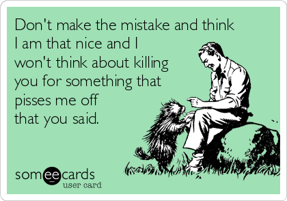 Don't make the mistake and think
I am that nice and I
won't think about killing
you for something that
pisses me off
that you said.