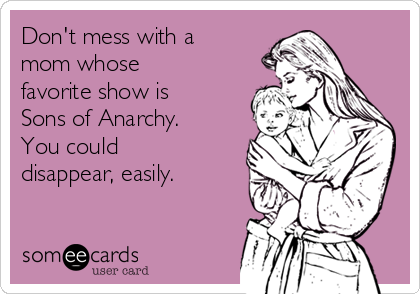 Don't mess with a
mom whose
favorite show is
Sons of Anarchy.
You could
disappear, easily.