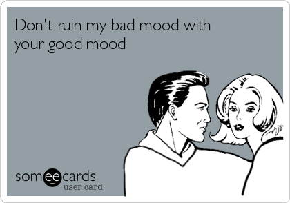 Don't ruin my bad mood with
your good mood