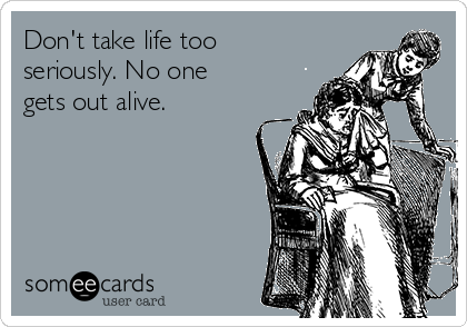 Don't take life too
seriously. No one
gets out alive.